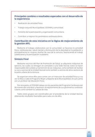 5° Concurso de Buenas Prácticas en Salud Municipal
65
Principales cambios o resultados esperados con el desarrollo de
la experiencia
•	 Realización de actividad física.
•	 Trabajo conjunto Municipalidad, CESFAM y comunidad.
•	 Fomento de la participación y organización comunitaria.
•	 Contribuir a mejorar los parámetros cardiovasculares.
Contribución de esta iniciativa en la lógica de mejoramiento de
la gestión APS.
Mediante el trabajo colaborativo con la comunidad, se favorece la actividad
física, cardiovascular, salud mental y disminución de la obesidad en la población y
principalmente en mujeres dueñas de casa de la comuna, favoreciendo el trabajo
colaborativo y la participación ciudadana.
Síntesis Final
Mediante recursos del Plan de Promoción de Salud, se adquieren máquinas de
ejercicio, las cuales se entregan en comodato a una Sede Vecinal. Estos se hacen
responsables del cuidado y mantención de las máquinas, como también de facilitar
su uso a vecinos de la Unidad Vecinal como también a vecinos de otros sectores de
la parte urbana de la comuna.
Se organizan entre ellos para contar con un instructor de actividad física y a su
vez se lleva a cabo el Programa Mujer y Deporte de la Municipalidad, el cual cuenta
con un profesor de Educación Física.
Por otra parte, el CESFAM trabaja con los pacientes del Programa Cardiovascular
de manera de contribuir y favorecer al mejoramiento de sus parámetros cardiovas-
culares como también la calidad de vida.
Todos estos grupos son coordinados por el presidente de la Unidad Vecinal,
obteniendo resultados favorables para cada uno de ellos.
 