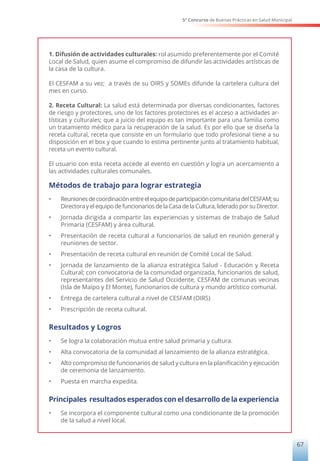 5° Concurso de Buenas Prácticas en Salud Municipal
67
1. Difusión de actividades culturales: rol asumido preferentemente por el Comité
Local de Salud, quien asume el compromiso de difundir las actividades artísticas de
la casa de la cultura.
El CESFAM a su vez; a través de su OIRS y SOMEs difunde la cartelera cultura del
mes en curso.
2. Receta Cultural: La salud está determinada por diversas condicionantes, factores
de riesgo y protectores, uno de los factores protectores es el acceso a actividades ar-
tísticas y culturales; que a juicio del equipo es tan importante para una familia como
un tratamiento médico para la recuperación de la salud. Es por ello que se diseña la
receta cultural, receta que consiste en un formulario que todo profesional tiene a su
disposición en el box y que cuando lo estima pertinente junto al tratamiento habitual,
receta un evento cultural.
El usuario con esta receta accede al evento en cuestión y logra un acercamiento a
las actividades culturales comunales.
Métodos de trabajo para lograr estrategia
•	 ReunionesdecoordinaciónentreelequipodeparticipacióncomunitariadelCESFAM;su
DirectorayelequipodefuncionariosdelaCasadelaCultura,lideradoporsuDirector.
•	 Jornada dirigida a compartir las experiencias y sistemas de trabajo de Salud
Primaria (CESFAM) y área cultural.
•	 Presentación de receta cultural a funcionarios de salud en reunión general y
reuniones de sector.
•	 Presentación de receta cultural en reunión de Comité Local de Salud.
•	 Jornada de lanzamiento de la alianza estratégica Salud - Educación y Receta
Cultural; con convocatoria de la comunidad organizada, funcionarios de salud,
representantes del Servicio de Salud Occidente, CESFAM de comunas vecinas
(Isla de Maipo y El Monte), funcionarios de cultura y mundo artístico comunal.
•	 Entrega de cartelera cultural a nivel de CESFAM (OIRS)
•	 Prescripción de receta cultural.
Resultados y Logros
•	 Se logra la colaboración mutua entre salud primaria y cultura.
•	 Alta convocatoria de la comunidad al lanzamiento de la alianza estratégica.
•	 Alto compromiso de funcionarios de salud y cultura en la planificación y ejecución
de ceremonia de lanzamiento.
•	 Puesta en marcha expedita.
Principales resultados esperados con el desarrollo de la experiencia
•	 Se incorpora el componente cultural como una condicionante de la promoción
de la salud a nivel local.
 
