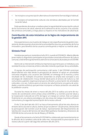 Asociación Chilena de Municipalidades
68
•	 Se incorpora una prescripción alternativa al tratamiento farmacológico habitual.
•	 Se incorpora el componente cultural a las temáticas abordadas por el Comité
Local de Salud.
Están pendientes de evaluar a mediano plazo la regularidad de la prescripción cultural
de los funcionarios de salud; además de la adherencia de los usuarios a las activida-
des artísticas comunales y a largo plazo su impacto en los indicadores de salud local.
Contribución de esta iniciativa en la lógica de mejoramiento de
la gestión APS
Esta experiencia es una muestra de trabajo en red, específicamente de gestión inter-
sectorial, donde se ponen al servicio de la comunidad los recursos ya existentes de forma
innovadora para beneficio de los usuarios contribuyendo a mejorar su nivel de salud.
Síntesis Final
Iniciativa que parte en noviembre el año 2012, cuando el CESFAM Dr. Alberto Allende
Jones realiza su diagnóstico participativo al que estaba convocado el Director de Cultura
comunal, a éste le llama gratamente la atención la convocatoria alcanzada por el CESFAM.
Dentro de su intervención enfatiza la importancia que tiene para un individuo y una
sociedad el acceso a instancias artístico culturales invitando a participar de sus actividades.
El equipo de participación comunitaria y del sector 3 del CESFAM continúan
desarrollando esta idea desde la perspectiva de obtener el apoyo en actividades
concretas dirigidas a los usuarios del CESFAM; sin embargo en la marcha y como
resultado de los múltiples encuentros sostenidos se amplía este concepto a una
estrategia de colaboración mutua donde Salud pone al servicio de Cultura su red
comunitaria y gestión organizacional para la difusión y prescripción de actividades
culturales; a su vez, Cultura pone al servicio de salud primaria una gama de activi-
dades y eventos artísticos que permitan incorporar un factor protector a la salud de
la población usuaria.
Durante los meses de enero a marzo del año 2013 se realiza una serie de reu-
niones de coordinación entre ambas áreas (CESFAM y su Comité Local de Salud y
la Corporación Cultural) con el fin de lograr un trabajo en común. Éste se traduce
finalmente en una alianza estratégica con dos áreas de trabajo; la primera difusión
comunitaria y la segunda la prescripción de la receta cultural.
El día 12 de abril del año 2013 se hace el lanzamiento oficial de esta alianza en
el teatro de la casa de la cultura, evento al que acudieron 120 personas, destacando
la participación del Comité Local de Salud, representantes del Departamento de
Satisfacción Usuaria del Servicio de Salud Metropolitano Occidente y Directores de
CESFAM de las comunas de Isla de Maipo y El Monte.
Desde el lanzamiento a la fecha El CESFAM ha colaborado permanentemente en
la difusión de la cartelera cultural de cada mes, incorporando la prescripción de la
receta cultural a partir del segundo semestre del año 2013.
 