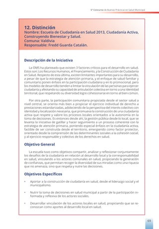 5° Concurso de Buenas Prácticas en Salud Municipal
69
12. Distinción
Nombre: Escuela de Ciudadanía en Salud 2013, Ciudadanía Activa,
Construyendo Bienestar y Salud.
Comuna: Valdivia
Responsable: Fredd Guarda Catalán.
Descripción de la Iniciativa
La OMS ha planteado que existen 3 factores críticos para el desarrollo en salud.
Estos son: Los Recursos Humanos, el Financiamiento, y la Construcción de Ciudadanía
en Salud. Respecto de esta última, existen limitantes importantes para su desarrollo,
a pesar de que la estrategia de atención primaria, y el enfoque de salud familiar y
comunitario ponen énfasis en la participación ciudadana y en lo promocional, pero
los modelos de desarrollo tienden a limitar la vinculación de las personas para ejercer
ciudadanía y afectando su capacidad de articulación colectiva en torno a una identidad
territorial, que respetando su diversidad logre cohesionarse en torno al bien común.
Por otra parte, la participación comunitaria propiciada desde el sector salud a
nivel central, se orienta más bien a propiciar el ejercicio individual de derecho a
prestaciones estandarizadas, adoleciendo de la perspectiva del interés colectivo con
identidad y localización necesaria, que promueva la construcción de una ciudadanía
activa que respete y valore los procesos locales orientados a la autonomía en la
toma de decisiones. Es entonces desde ahí, la gestión pública desde lo local, que se
levanta la iniciativa de gatillar y hacer seguimiento a un proceso coherente con la
estrategia de atención primaria, poniendo especial énfasis en la ciudadanía activa,
factible de ser construida desde el territorio, emergiendo como factor protector,
orientado desde la comprensión de las determinantes sociales a la cohesión social,
y al ejercicio responsable y colectivo de los derechos en salud.
Objetivo General
La escuela tuvo como objetivos compartir, analizar y reflexionar conjuntamente
los desafíos de la ciudadanía en relación al desarrollo local y la corresponsabilidad
en salud, vinculando a los actores comunales en salud, propiciando la generación
de confianzas, que permitan recoger la diversidad de sus miradas como una riqueza
que no amenaza, sino que respeta y nutre las decisiones.
Objetivos Específicos
• Aportar a la construcción de ciudadanía en salud, desde el liderazgo social y el
municipalismo.
• Nutrir la toma de decisiones en salud municipal a partir de la participación in-
formada y reflexiva de los actores sociales.
• Desarrollar vinculación de los actores locales en salud, propiciando que se re-
conozcan como aportes al desarrollo local en salud.
 