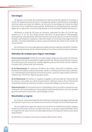 Asociación Chilena de Municipalidades
70
Estrategia
Se ejecutó una escuela de ciudadanía en salud convocada desde el municipio a
través del Departamento de Salud. Emergiendo desde la planificación estratégica
del área salud municipal de Valdivia, se incorporó la estrategia en el plan de salud
comunal, con el respectivo presupuesto, licitándose el acompañamiento metodo-
lógico de su ejecución, el cuál fue adjudicado a la Universidad Católica de Temuco.
Mediante un total de 25 horas en sesiones realizadas los días 25 y 30 de sep-
tiembre y 3, 9, 15, 23, 29 y 30 de octubre del 2013, se desarrollaron metodologías
participativas, abordándose reflexivamente los temas de salud y sus determinantes
sociales, participación ciudadana, roles del estado, el municipio y las organizaciones
sociales, corresponsabilidad en salud, y posicionamiento de salud en los medios de
comunicación.
Se contribuyó a la reconceptualización desde lo local en distintas temáticas, facilitan-
do el empoderamiento de los actores locales en la construcción de salud y bienestar.
Métodos de trabajo para lograr estrategia
En lo comunicacional: Diseño de concepto slogan y logo escuela, poster de difusión,
posicionamiento de la actividad en organizaciones de salud y comunitarias, convoca-
toria oficial, posicionamiento en medios digitales y de comunicación escrita, relativas
a la ejecución y desarrollo de la escuela.
En lo Educacional: Se realizaron 8 talleres de análisis, discusión y reflexión sobre
temáticas vinculadas a salud y bienestar, desde un enfoque promocional y colectivo,
con metodologías participativas entre funcionarios, usuarios organizados y adminis-
tradores por reconocer algunos grupos claves.
En lo Relacional: Se facilitó un espacio amigable y estructurado de interacción de
los actores comunales en salud, propiciando la reflexión acerca de la información
compartida desde las distintas miradas a través del diálogo y la escucha activa.
Sistematización: El acompañamiento metodológico de la consultora incluyó la siste-
matización de las jornadas, por observadores participantes de las ciencias sociales,
que documentaron el proceso y aprendizajes vividos.
Resultados y Logros
Se contó con amplia participación de los distintos actores de la estrategia, participando
un total de 67 personas, con asistencias cercanas al 100 por ciento en las 8 sesiones.
Se consolidó el concepto de salud como un término multidimensional e integral,
donde los diferentes actores sociales reconocen su propia responsabilidad, tanto
en la gestión de salud como en el abordaje siempre anticipatorio del proceso salud
enfermedad.
Se identificó a 3 actores claves para el desarrollo local en salud:
 