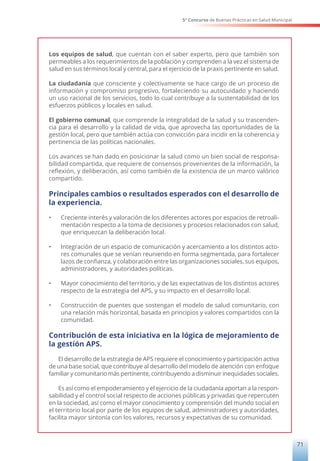 5° Concurso de Buenas Prácticas en Salud Municipal
71
Los equipos de salud, que cuentan con el saber experto, pero que también son
permeables a los requerimientos de la población y comprenden a la vez el sistema de
salud en sus términos local y central, para el ejercicio de la praxis pertinente en salud.
La ciudadanía que consciente y colectivamente se hace cargo de un proceso de
información y compromiso progresivo, fortaleciendo su autocuidado y haciendo
un uso racional de los servicios, todo lo cual contribuye a la sustentabilidad de los
esfuerzos públicos y locales en salud.
El gobierno comunal, que comprende la integralidad de la salud y su trascenden-
cia para el desarrollo y la calidad de vida, que aprovecha las oportunidades de la
gestión local, pero que también actúa con convicción para incidir en la coherencia y
pertinencia de las políticas nacionales.
Los avances se han dado en posicionar la salud como un bien social de responsa-
bilidad compartida, que requiere de consensos provenientes de la información, la
reflexión, y deliberación, así como también de la existencia de un marco valórico
compartido.
Principales cambios o resultados esperados con el desarrollo de
la experiencia.
•	 Creciente interés y valoración de los diferentes actores por espacios de retroali-
mentación respecto a la toma de decisiones y procesos relacionados con salud,
que enriquezcan la deliberación local.
•	 Integración de un espacio de comunicación y acercamiento a los distintos acto-
res comunales que se venían reuniendo en forma segmentada, para fortalecer
lazos de confianza, y colaboración entre las organizaciones sociales, sus equipos,
administradores, y autoridades políticas.
•	 Mayor conocimiento del territorio, y de las expectativas de los distintos actores
respecto de la estrategia del APS, y su impacto en el desarrollo local.
•	 Construcción de puentes que sostengan el modelo de salud comunitario, con
una relación más horizontal, basada en principios y valores compartidos con la
comunidad.
Contribución de esta iniciativa en la lógica de mejoramiento de
la gestión APS.
El desarrollo de la estrategia de APS requiere el conocimiento y participación activa
de una base social, que contribuye al desarrollo del modelo de atención con enfoque
familiar y comunitario más pertinente, contribuyendo a disminuir inequidades sociales.
Es así como el empoderamiento y el ejercicio de la ciudadanía aportan a la respon-
sabilidad y el control social respecto de acciones públicas y privadas que repercuten
en la sociedad, así como el mayor conocimiento y comprensión del mundo social en
el territorio local por parte de los equipos de salud, administradores y autoridades,
facilita mayor sintonía con los valores, recursos y expectativas de su comunidad.
 