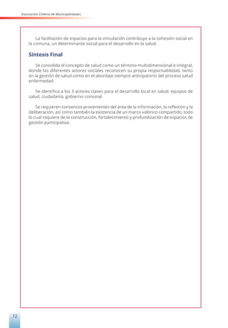Asociación Chilena de Municipalidades
72
La facilitación de espacios para la vinculación contribuye a la cohesión social en
la comuna, un determinante social para el desarrollo en la salud.
Síntesis Final
Se consolida el concepto de salud como un término multidimensional e integral,
donde los diferentes actores sociales reconocen su propia responsabilidad, tanto
en la gestión de salud como en el abordaje siempre anticipatorio del proceso salud
enfermedad.
Se identifica a los 3 actores claves para el desarrollo local en salud: equipos de
salud, ciudadanía, gobierno comunal.
Se requieren consensos provenientes del área de la información, la reflexión y la
deliberación, así como también la existencia de un marco valórico compartido, todo
lo cual requiere de la construcción, fortalecimiento y profundización de espacios de
gestión participativa.
 