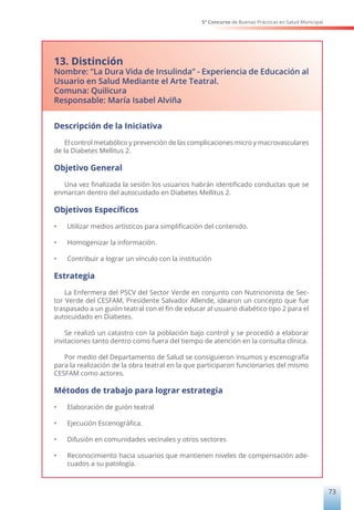 5° Concurso de Buenas Prácticas en Salud Municipal
73
13. Distinción
Nombre: “La Dura Vida de Insulinda” - Experiencia de Educación al
Usuario en Salud Mediante el Arte Teatral.
Comuna: Quilicura
Responsable: María Isabel Alviña
Descripción de la Iniciativa
El control metabólico y prevención de las complicaciones micro y macrovasculares
de la Diabetes Mellitus 2.
Objetivo General
Una vez finalizada la sesión los usuarios habrán identificado conductas que se
enmarcan dentro del autocuidado en Diabetes Mellitus 2.
Objetivos Específicos
• Utilizar medios artísticos para simplificación del contenido.
• Homogenizar la información.
• Contribuir a lograr un vínculo con la institución
Estrategia
La Enfermera del PSCV del Sector Verde en conjunto con Nutricionista de Sec-
tor Verde del CESFAM, Presidente Salvador Allende, idearon un concepto que fue
traspasado a un guión teatral con el fin de educar al usuario diabético tipo 2 para el
autocuidado en Diabetes.
Se realizó un catastro con la población bajo control y se procedió a elaborar
invitaciones tanto dentro como fuera del tiempo de atención en la consulta clínica.
Por medio del Departamento de Salud se consiguieron insumos y escenografía
para la realización de la obra teatral en la que participaron funcionarios del mismo
CESFAM como actores.
Métodos de trabajo para lograr estrategia
• Elaboración de guión teatral
• Ejecución Escenográfica.
• Difusión en comunidades vecinales y otros sectores
• Reconocimiento hacia usuarios que mantienen niveles de compensación ade-
cuados a su patología.
 