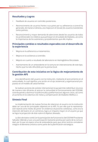 Asociación Chilena de Municipalidades
74
Resultados y Logros
•	 Feedback de usuarios en controles posteriores.
•	 Reconocimiento de usuarios frente a sus pares por su adherencia a control ha
generado, de manera indirecta, una mejora en el rescate de usuarios inasistentes
como pasivos.
•	 Reconocimiento y mayor demanda de atenciones desde los usuarios de todos
los profesionales no-médicos que participan en el cuidado de Diabetes, así como
la importancia de los exámenes y procedimientos que ello implica.
Principales cambios o resultados esperados con el desarrollo de
la experiencia
•	 Mejora en la adherencia a tratamientos.
•	 Mejora en la asistencia a controles
•	 Mejoría en cuanto a resultado de laboratorio en Hemoglobina Glicosilada.
•	 Asentamiento de un antecedente en la comuna en intervenciones de este tipo.
Hecho que ha sido difundido por la prensa local.
Contribución de esta iniciativa en la lógica de mejoramiento de
la gestión APS
Una identificación del usuario con la institución, mediante el acercamiento en el
autocuidado, lo cual significa una acción en el eje asistencial y organizacional pro-
puesto en el modelo de salud familiar.
Se realizan acciones de carácter intersectorial, lo que permite redistribuir recursos
de manera más eficiente al acercar la comunidad al funcionamiento del CESFAM,
contribuyendo a disminuir la policonsulta y polifarmacia en algunos casos, así como
al aumento en la cobertura de metas y compensación de Diabetes Mellitus 2.
Síntesis Final
La implementación de nuevas formas de relacionar al usuario con la institución
debe ser una de los principales objetivos en la APS. Es por ello que la representa-
ción teatral como medio de poner en evidencia situaciones cotidianas, como era la
intención del teatro en un comienzo, logra un impacto mayor en el usuario ya que
se logra la proyección de éste sobre el objetivo deseado.
La obra de teatro contó con la participación de funcionarios del CESFAM Presidente
Salvador Allende y tuvo una participación bastante positiva por parte de la comuni-
dad, por lo que se espera sirva de antecedente para que otros centros consideren
integrar el elemento artístico como parte de la planificación estratégica.
 