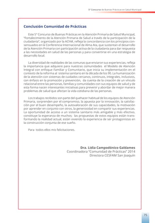5° Concurso de Buenas Prácticas en Salud Municipal
75
Conclusión Comunidad de Prácticas
Este 5° Concurso de Buenas Prácticas en la Atención Primaria de Salud Municipal,
“Fortalecimiento de la Atención Primaria de Salud a través de la participación de la
ciudadanía”, organizado por la AChM, refleja la concordancia con los principios con-
sensuados en la Conferencia Internacional de Alma Ata, que sustentan el desarrollo
de la Atención Primaria con participación activa de la ciudadanía para dar respuesta
a las necesidades en salud de las personas y para convertirse en una estrategia de
desarrollo local.
La diversidad de realidades de las comunas que enviaron sus experiencias, refleja
la importancia que adquiere para nuestras comunidades el Modelo de Atención
Integral con enfoque Familiar y Comunitario, que inicia su implementación en el
contexto de la reforma al sistema sanitario en la década de los 90. La humanización
de la atención con sistemas de cuidados cercanos, continuos, integrales, inclusivos,
con énfasis en la promoción y prevención, da cuenta de la creación de un vínculo
relacional entre las personas, familias y comunidades con sus equipos de salud y de
esta forma nacen interesantes iniciativas para prevenir y abordar de mejor manera
problemas de salud que afectan la vida cotidiana de las personas.
Los trabajos recibidos son parte del quehacer habitual de los equipos de Atención
Primaria, sorprenden por el compromiso, la apuesta por la innovación, la satisfac-
ción por el buen desempeño, la autovaloración de sus capacidades, la motivación
por aprender en conjunto con otros, la generosidad en compartir sus experiencias.
La oportunidad de acceso a un sistema sanitario más amigable y más efectivo,
constituye la esperanza de muchos; las propuestas de estos equipos están trans-
formando la realidad actual, están viviendo la experiencia de ser protagonistas en
la construcción conjunta de ese sueño.
Para todos ellos mis felicitaciones.
Dra. Lidia Campodónico Galdames
Coordinadora “Comunidad de Prácticas” 2014
Directora CESFAM San Joaquín
 
