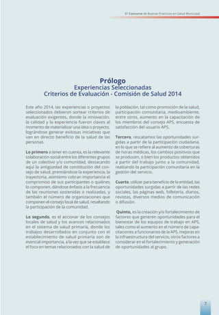 Prólogo
Experiencias Seleccionadas
Criterios de Evaluación - Comisión de Salud 2014
Este año 2014, las experiencias o proyectos
seleccionados debieron sortear criterios de
evaluación exigentes, donde la innovación,
la calidad y la experiencia fueron claves al
momento de materializar una idea o proyecto,
lográndose generar exitosas iniciativas que
van en directo beneficio de la salud de las
personas.
Lo primero a tener en cuenta, es la relevante
colaboración social entre los diferentes grupos
de un colectivo y/o comunidad, destacando
aquí la antigüedad de constitución del con-
sejo de salud, premiándose la experiencia, la
trayectoria, asimismo cobran importancia el
compromiso de sus participantes o quiénes
lo componen, dándose énfasis a la frecuencia
de las reuniones sostenidas o realizadas, y
también el número de organizaciones que
componen el consejo local de salud, resaltando
la participación de la comunidad.
Lo segundo, es el accionar de los consejos
locales de salud y los avances relacionados
en el sistema de salud primaria, donde los
trabajos desarrollados en conjunto con el
establecimiento de salud primaria son de
esencial importancia, a la vez que se establece
el foco en temas relacionados con la salud de
la población, tal como promoción de la salud,
participación comunitaria, medioambiente,
entre otros, aumento en la capacitación de
los miembros del consejo APS, encuesta de
satisfacción del usuario APS.
Tercero, rescatamos las oportunidades sur-
gidas a partir de la participación ciudadana,
en lo que se refiere al aumento de coberturas
de horas médicas, los cambios positivos que
se producen, o bien los productos obtenidos
a partir del trabajo junto a la comunidad,
realzando la participación comunitaria en la
gestión del servicio.
Cuarto, utilizar para beneficio de la entidad, las
oportunidades surgidas a partir de las redes
sociales, las páginas web, folletería, diarios,
revistas, diversos medios de comunicación
o difusión.
Quinto, es la creación y/o fortalecimiento de
factores que generen oportunidades para el
bienestar de los equipos de trabajo en APS,
tales como el aumento en el número de capa-
citaciones a funcionarios de la APS, mejoras en
la infraestructura del servicio, otros factores a
considerar en el fortalecimiento y generación
de oportunidades al grupo.
5° Concurso de Buenas Prácticas en Salud Municipal
7
 