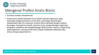 14
Mata Kuliah Umum Teori Sistem Informasi
Mengenal Profesi Analis Bisnis
• business analyst competencies
• Analis bisnis adalah fasilitator kunci dalam sebuah organisasi, yang
bertindak sebagai jembatan antara klien, pemangku kepentingan
(stakeholder) dan tim solusinya. Analisis Bisnis berbeda dengan analisis
keuangan, manajemen proyek, jaminan mutu, pengembangan organisasi,
pengujian, pelatihan dan pengembangan dokumentasi. Namun, tergantung
pada organisasi, seorang analis bisnis dapat melakukan beberapa atau
semua fungsi yang terkait ini
 