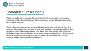 5
Mata Kuliah Umum Teori Sistem Informasi
Pemodelan Proses Bisnis
• Model proses bisnis menjelaskan fungsi yang terkait dengan kegiatan bisnis, yang
meliputi masukan, kontrol, keluaran, dan mekanisme / sumber daya yang digunakan
dari kegiatan tersebut.
• Model ini dimanfaatkan untuk memahami bagaimana tenaga kerja dan sumber daya
yang ada digunakan untuk membuat produk atau jasa bagi Pelanggan perusahaan. Juga
untuk mengidentifikasi bagian-bagian yang dapat diperbaiki, dibuat lebih efisien dan
direkayasa ulang, dan memberikan pemahaman tentang apakah Sistem / Aplikasi dapat
diotomatisasi atau merampingkan proses interaksi manusia atau mesin, dengan
mengidentifikasi kebutuhan-kebutuhan sistem.
 