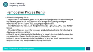 6
Mata Kuliah Umum Teori Sistem Informasi
Pemodelan Proses Bisnis
• Model ini mengintegrasikan
• kegiatan antar departemen/perusahaan, terutama yang diperlukan setelah merger 2
departemen/perusahaan yang berbeda atau merger orang-orang/kelompok
memproduksi produk sejenis atau jasa yang saling berkaitan
• Membantu dalam pelaksanaan dan penerimaan Six Sigma, ISO, CMM atau standar
lainnya
• Mengidentifikasi apa yang nilai berwujud (produk atau jasa) yang diproduksi yang
dibutuhkan untuk memahami
o Mulai di bagian atas rantai nilai dan bekerja ke bawah dan bekerja ke bawah untuk
mengidentifikasi Rakyat dan Entitas yang terlibat dalam Proses
o Mulai di bagian bawah rantai nilai dan bekerja ke atas lagi untuk memahami setiap
langkah prestasi yang mengarah ke hasil yang diinginkan
 