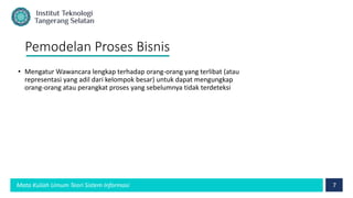 7
Mata Kuliah Umum Teori Sistem Informasi
Pemodelan Proses Bisnis
• Mengatur Wawancara lengkap terhadap orang-orang yang terlibat (atau
representasi yang adil dari kelompok besar) untuk dapat mengungkap
orang-orang atau perangkat proses yang sebelumnya tidak terdeteksi
 