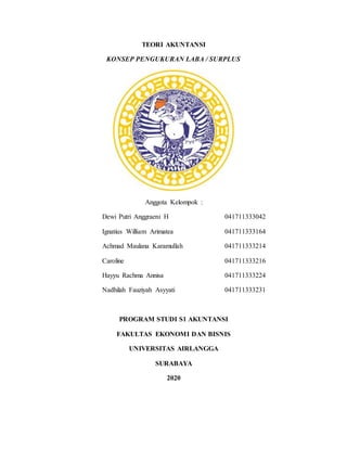 TEORI AKUNTANSI
KONSEP PENGUKURAN LABA / SURPLUS
Anggota Kelompok :
Dewi Putri Anggraeni H 041711333042
Ignatius William Arimatea 041711333164
Achmad Maulana Karamullah 041711333214
Caroline 041711333216
Hayyu Rachma Annisa 041711333224
Nadhilah Fauziyah Asyyati 041711333231
PROGRAM STUDI S1 AKUNTANSI
FAKULTAS EKONOMI DAN BISNIS
UNIVERSITAS AIRLANGGA
SURABAYA
2020
 