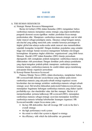 6
BAB III
HR SCORECARD
A. THE HUMAN RESOURCES
a) Strategic Human Resources Manaagement
Becker & Gerhart (1996) dalam Kananlua (2001) mengatakan bahwa
sumberdaya manusia merupakan sarana strategis yang dapat memberikan
pengaruh ekonomi secara signifikan melalui perubahan focus menuju
pembentukan nilai. Manajemen sumberdaya manusia strategis saat ini telah
mulai muncul sebagai paradigma utama. Alasanya cukup beragam namun,
ada dua hal yang paling mencolok yaitu semakin kerasnya persaingan di
tingkat global dan adanya usaha-usaha untuk mencari atau menumbuhkan
sejumlah keungulan kompetitif. Dengan demikian popularitas yang semakin
tinggi dari strategic human resources management berkaitan erat dengan
kemungkinan dicapainya tingkat efektivitas organisasional yang lebih besar.
Menurut Huselid (1997 dalam Kananlua (2001) kinerja perusahaan
dipengaruhi oleh serangkaian praktek manajemen sumberdaya manusia yang
dilaksanakan oleh perusahaan. Dengan demikian perlu adanya pendekatan
yang dapat mengukur praktek-prktek manajemen sumberdaya manusia
terutama kinerja sumberdaya manusia itu sendiri dalam upaya mendukung
pencapaian kinerja organisasi perusahaan
b) Konsep Human Resources Scorecard
Patience Mmetje Naves (2002), dalam disertasinya, menjelaskan bahwa
HR scorecard telah didesain secara khusus yang melekat pada sistem
sumberdaya manusia yang ada pada sebuah strategi organisasi secara
keseluruhan dan me-manage arsitektur sumberdaya manusia sebagai sebuah
strategic asset. Hal tersebut didasarkan padamodel balancescorecard yang
menunjukan bagaimana hubungan sumberdaya manusia yang diukur seperti
profitability-nya dan shareholder value dari line manager. Becker et al
memperkenalkan pertama kalikonsep HR scorecard (2001), menunjukan
sumberdaya manusia sebagai strategic asset dan menunjukan kontribusi
sumberdaya manusia terhadap keberhasilan keuangan organisasi. HR
Scorecard memiliki empat focus utama yaitu :
 the key HR deliverables that will leverage HR’s role in the firm’s
overall strategy
 the high performance work system
 the extent to which that system is aligned to strategy
 the efficiency with which the deliverables are generated
 