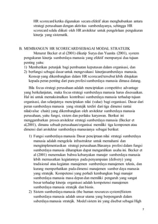 7
HR scorecard ketika digunakan secara efektif akan menghubunkan antara
strategi perusahaan dengan aktivitas sumberdayanya, sehingga HR
scorecard selalu diikuti oleh HR arsitektur untuk pengelolaan pengukuran
kinerja yang sistematik.
B. MEMBANGUN HR SCORECARDSEBAGAI MODAL STRATEJIK
Menurut Becker et al (2001) dikutip Surya dan Yuanita (2001), system
pengukuran kinerja sumberdaya manusia yang efektif mempunyai dua tujuan
penting yaitu:
1) Memberikan petunjuk bagi pembuatan keputusan dalam organisasi, dan
2) berfungsi sebagai dasar untuk mengevaluasi kinerjasumberdaya manusia.
Konsep yang dikembangkan dalam HR scorecard tersebut lebih ditujukan
kepada peran penting dari para profesisumberdaya manusia dimasa datang.
Bila focus strategi perusahaan adalah menciptakan competitive advantage
yang berkelanjutan, maka focus strategi sumberdaya manusia harus disesuaikan.
Hal ini untuk memaksimalkan kontribusi sumberdaya manusia terhadap tujuan
organisasi, dan selanjutnya menciptakan nilai (value) bagi organisasi. Dasar dari
peran sumberdaya manusia yang stratejik terdiri dari tiga dimensi rantai
nilai(value chain) yang dikembangkan oleh arsitektur sumberdaya manusia
perusahaan, yaitu fungsi, sistem dan perilaku karyawan. Berikut ini
menggambarkan proses arsitektur strategi sumberdaya manusia (Becker et
al,2001), dimana sebuah perusahaan/organisai memiliki tiga komponen atau
dimensi dari arsitektur sumberdaya manusianya sebagai berikut:
1) Fungsi sumberdaya manusia Dasar penciptaan nilai strategi sumberdaya
manusia adalah mengelola infrastruktur untuk memahami dan
mengimplementasikan strategi perusahaan.Biasanya profesi dalam fungsi
sumberdaya manusia diharapkan dapat mengarahkan usaha ini. Becker et
al (2001) menemukan bahwa kebanyakan manajer sumberdaya manusia
lebih memusatkan kegiatannya pada penyampaian (delivery) yang
tradisional atau kegiatan manajemen sumberdaya manajemen teknis, dan
kurang memperhatikan pada dimensi manajemen sumber daya manusia
yang stratejik. Kompetensi yang perludi kembangkan bagi manajer
sumberdaya manusia masa depan dan memiliki pengaruh yang sangat
besar terhadap kinerja organisasi adalah kompetensi manajemen
sumberdaya manusia stratejik dan bisnis.
2) Sistem sumberdaya manusia (the human resources system)Sistem
sumberdaya manusia adalah unsur utama yang berpengaruh dalam
suberdaya manusia stratejik. Model sistem ini yang disebut sebagai High
 