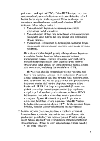 8
performance work system (HPWS). Dalam HPWS setiap elemen pada
system sumberdaya manusia dirancang untuk memaksimalkan seluruh
kualitas human capital melalui organisasi. Untuk membangun dan
memelihara persediaan human capital yang berkualitas, HPWS
melakukan hal-hal sebagai berikut :
 Mengembangkan keputusan seleksi dan promosiuntuk
memvalidasi model kompetensi
 Mengembangkan strategi yang menyediakan waktu dan dukungan
yang efektif untuk ketermpilan yang dituntut oleh implementasi
strategi organisasi
 Melaksanakan kebijaksanaan kompensasi dan manajemen kinerja
yang menarik, mempertahankan dan memotivasi kinerja karyawan
yang tinggi.
Hal diatas merupakan langkah penting dalam pembuatan keputusan
peningkatan kualitas karyawan dalam organisasi, sehingga
memungkinkan kinerja organisasi berkualitas. Agar sumberdaya
manusia mampu menciptakan value, organisasi perlu membuat
struktur untuk setiap elemen dari sitemsumberdaya manusia dengan
cara menekankan,mendukung dan me-reinforce HPWS.
HPWS secara langsung menciptakan customer value atau nilai
lainnya yang berkaitan. Dalamhal ini proses kemitraan (Alignment)
dimulai dari pemahaman yang jelas terhadap rantai nilai perusahaan,
suatu pemahaman solid apa saja yang dijadikan nilai perusahaan dan
bagaimana manfaat nilai tersebut diciptakan. Kuncinya, bahwa
karakteristik HPWS tidak hanya mengadopsi kebijaksanaan dan
praktek sumberdaya manusia yang tepat tetapi juga bagaimana
mengelola praktek sumberdaya manusia tersebut. Dalam HPWS
kebijaksanaan dan praktek sumberdaya manusia perusahaan
menunjukan aligment (kemitraan) yang kuat dengan sasaran
operasional danstrategi bersaing organisasi. Setiap HPWS akan
berbeda diantara organisasi,sehingga HPWS dapat disesuaikan dengan
keunikan, kekuatan dan kebutuhan masing-masing organisasi.
3) Perilaku karyawan yang stratejik (strategic employee behaviour)
Peran sumberdaya manusia yang stratejik akan memfokuskan pada
produktivitas perilaku karyawan dalam organisasi. Perilaku stratejik
adalah perilaku produktif yang secara langsung mengimplementasikan
strategiorganisasi. Strategi ini terdiri dari dua kategori umum seperti :
 inti (core behaviour)
 