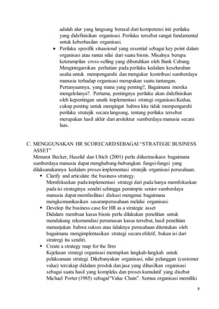 9
adalah alur yang langsung berasal dari kompetensi inti perilaku
yang didefinisikan organisasi. Perilaku tersebut sangat fundamental
untuk keberhasilan organisasi.
 Perilaku spesifik situasional yang essential sebagai key point dalam
organisasi atau rantai nilai dari suatu bisnis. Misalnya berupa
keterampilan cross-selling yang dibutuhkan oleh Bank Cabang.
Mengintegarsikan perhatian pada perilaku kedalam keseluruhan
usaha untuk mempengaruhi dan mengukur kontribusi sumberdaya
manusia terhadap organisasi merupakan suatu tantangan.
Pertanyaannya, yang mana yang penting?, Bagaimana mereka
mengelolanya?. Pertama, pentingnya perilaku akan didefinisikan
oleh kepentingan unutk implementasi strategi organisasi.Kedua,
cukup penting untuk mengingat bahwa kita tidak mempengaruhi
perilaku stratejik secara langsung, tentang perilaku tersebut
merupakan hasil akhir dari arsitektur sumberdaya manusia secara
luas.
C. MENGGUNAKAN HR SCORECARDSEBAGAI “STRATEGIC BUSINESS
ASSET”
Menurut Becker, Huselid dan Ulrich (2001) perlu diilustrasikasn bagaimana
sumberdaya manusia dapat menghubung-hubungkan fungsi-fungsi yang
dilaksanakannya kedalam proses implementasi stratejik organisasi perusahaan.
 Clarify and articulate the business strategy.
Memfokuskan padaimplementasi strategi dari pada hanya memfokuskan
pada isi strateginya sendiri sehingga pemimpin senior sumberdaya
manusia dapat memfasilitasi diskusi mengenai bagaimana
mengkomunikasikan sasaranperusahaan melalui organisasi.
 Develop the business case for HR as a strategic asset
Didalam membuat kasus bisnis perlu dilakukan penelitian untuk
mendukung rekomendasi perumusan kasus tersebut, hasil penelitian
menunjukan bahwa sukses atau tidaknya perusahaan ditentukan oleh
bagaimana mengimplentasikan strategi secara efektif, bukan isi dari
stratregi itu sendiri.
 Create a strategy map for the firm
Kejelasan strategi organisasi mentapkan langkah-langkah untuk
pelaksanaan strategi. Dikebanyakan organisasi, nilai pelanggan (customer
value) tercakup didalam produk dan jasa yang dihasilkan organisasi
sebagai suatu hasil yang kompleks dan proses kumulatif yang disebut
Michael Porter (1985) sebagai“Value Chain”. Semua organisasi memiliki
 