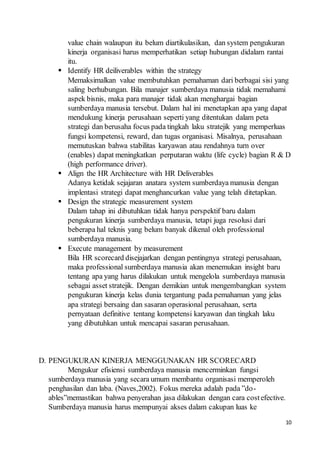 10
value chain walaupun itu belum diartikulasikan, dan system pengukuran
kinerja organisasi harus memperhatikan setiap hubungan didalam rantai
itu.
 Identify HR deiliverables within the strategy
Memaksimalkan value membutuhkan pemahaman dari berbagai sisi yang
saling berhubungan. Bila manajer sumberdaya manusia tidak memahami
aspek bisnis, maka para manajer tidak akan menghargai bagian
sumberdaya manusia tersebut. Dalam hal ini menetapkan apa yang dapat
mendukung kinerja perusahaan seperti yang ditentukan dalam peta
strategi dan berusaha focus pada tingkah laku stratejik yang memperluas
fungsi kompetensi, reward, dan tugas organisasi. Misalnya, perusahaan
memutuskan bahwa stabilitas karyawan atau rendahnya turn over
(enables) dapat meningkatkan perputaran waktu (life cycle) bagian R & D
(high performance driver).
 Align the HR Architecture with HR Deliverables
Adanya ketidak sejajaran anatara system sumberdaya manusia dengan
implentasi strategi dapat menghancurkan value yang telah ditetapkan.
 Design the strategic measurement system
Dalam tahap ini dibutuhkan tidak hanya perspektif baru dalam
pengukuran kinerja sumberdaya manusia, tetapi juga resolusi dari
beberapa hal teknis yang belum banyak dikenal oleh professional
sumberdaya manusia.
 Execute management by measurement
Bila HR scorecard disejajarkan dengan pentingnya strategi perusahaan,
maka professional sumberdaya manusia akan menemukan insight baru
tentang apa yang harus dilakukan untuk mengelola sumberdaya manusia
sebagai asset stratejik. Dengan demikian untuk mengembangkan system
pengukuran kinerja kelas dunia tergantung pada pemahaman yang jelas
apa strategi bersaing dan sasaran operasional perusahaan, serta
pernyataan definitive tentang kompetensi karyawan dan tingkah laku
yang dibutuhkan untuk mencapai sasaran perusahaan.
D. PENGUKURAN KINERJA MENGGUNAKAN HR SCORECARD
Mengukur efisiensi sumberdaya manusia mencerminkan fungsi
sumberdaya manusia yang secara umum membantu organisasi memperoleh
penghasilan dan laba. (Naves,2002). Fokus mereka adalah pada ”do-
ables”memastikan bahwa penyerahan jasa dilakukan dengan cara costefective.
Sumberdaya manusia harus mempunyai akses dalam cakupan luas ke
 