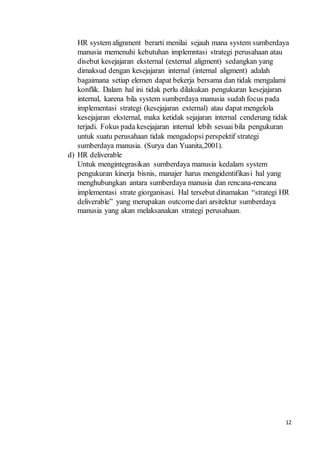 12
HR system alignment berarti menilai sejauh mana system sumberdaya
manusia memenuhi kebutuhan implemntasi strategi perusahaan atau
disebut kesejajaran eksternal (external aligment) sedangkan yang
dimaksud dengan kesejajaran internal (internal aligment) adalah
bagaimana setiap elemen dapat bekerja bersama dan tidak mengalami
konflik. Dalam hal ini tidak perlu dilakukan pengukuran kesejajaran
internal, karena bila system sumberdaya manusia sudah focus pada
implementasi strategi (kesejajaran external) atau dapat mengelola
kesejajaran eksternal, maka ketidak sejajaran internal cenderung tidak
terjadi. Fokus pada kesejajaran internal lebih sesuai bila pengukuran
untuk suatu perusahaan tidak mengadopsi perspektif strategi
sumberdaya manusia. (Surya dan Yuanita,2001).
d) HR deliverable
Untuk mengintegrasikan sumberdaya manusia kedalam system
pengukuran kinerja bisnis, manajer harus mengidentifikasi hal yang
menghubungkan antara sumberdaya manusia dan rencana-rencana
implementasi strate giorganisasi. Hal tersebut dinamakan “strategi HR
deliverable” yang merupakan outcomedari arsitektur sumberdaya
manusia yang akan melaksanakan strategi perusahaan.
 
