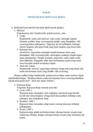 13
BAB IV
MOTIVASI DAN KEPUASAN KERJA
A. PENGERTIAN MOTIVASI DAN KEPUASAN KERJA
1. Motivasi
Pada dasarnya ada 3 karakteristik pokokmotivasi, yaitu :
 Usaha
Karakteristik utama dari motivasi, yaitu usaha, menunjuk kepada
kekuatan perilaku kerja seseorang atau jumlah yang ditunjukkan oleh
seseorang dalam pekerjaanya. Tegasnya, hal ini melibatkan berbagai
macam kegiatan atau upaya baik yang nyata maupun yang kasat mata.
 Kemauan kuat
ok motivasi yang kedua menunjuk kepada kemauan keras yang
ditunjukkan oleh seseorang ketika menerapkan usahanya kepada tugas-
tugas pekerjaannya. Dengan kemauan yang keras, maka segala usaha
akan dilakukan. Kegagalan tidak akan membuatnya patah arang untuk
terus berusaha sampai tercapainya tujuan.
 Arah atau Tujuan
Karakteristik motivasi yang ketiga berkaitan denga arah yang dituju oleh
usaha dan kemauan keras yang dimiliki oleh seseorang.
Dengan melihat ketiga karakteristik pokokmotivasi diatas maka motivasi dapat
didefinisikansebagai “Keadaan dimana usaha dan kemauan keras seseorang diarahkan
kepada pencapaian hasil – hasil atau tujuan tertentu.”
2. Kepuasan Kerja
Pengertian Kepuasan Kerja menurut para ahli :
 Lock ( 1995 )
Kepuasan kerja merupakan suatu ungkapan emosional yang bersifat
positif atau menyenangkan sebagai hasil dari penilaian terhadap suatu
pekerjaan atau pengalaman kerja.
 Robbins ( 1996 )
Kepuasan kerja merupakan sikap umum seorang karyawan terhadap
pekerjaannya.
 Porter ( 1995 )
Kepuasan kerja adalah perbedaan antara seberapa banyak sesuatu yang
seharusnya diterima dengan seberapa banyak sesuatu yang sebenarnya dia
terima.
 