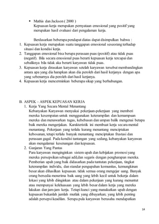 14
 Mathis dan Jackson ( 2000 )
Kepuasan kerja merupakan pernyataan emosional yang positif yang
merupakan hasil evaluasi dari pengalaman kerja.
Berdasarkan beberapa pendapat diatas dapat disimpulkan bahwa :
1. Kepuasan kerja merupakan suatu tanggapan emosional seseorang terhadap
situasi dan kondisi kerja.
2. Tanggapan emosional bisa berupa perasaan puas (positif) atau tidak puas
(negatif). Bila secara emosional puas berarti kepuasan kerja tercapai dan
sebaliknya bila tidak aka berarti karyawan tidak puas.
3. Kepuasan kerja dirasakan karyawan setelah karyawan tersebut membandingkan
antara apa yang dia harapkan akan dia peroleh dari hasil kerjanya dengan apa
yang sebenarnya dia peroleh dari hasil kerjanya.
4. Kepuasan kerja mencerminkan beberapa sikap yang berhubungan.
B. ASPEK – ASPEK KEPUASAN KERJA
1. Kerja Yang Secara Mental Menantang
Kebanyakan Karyawan menyukai pekerjaan-pekerjaan yang memberi
mereka kesempatan untuk menggunakan keterampilan dan kemampuan
mereka dan menawarkan tugas, kebebasan dan umpan balik mengenai betapa
baik mereka mengerjakan. Karakteristik ini membuat kerja secara mental
menantang. Pekerjaan yang terlalu kurang menantang menciptakan
kebosanan, tetapi terlalu banyak menantang menciptakan frustasi dan
perasaan gagal. Pada kondisi tantangan yang sedang, kebanyakan karyawan
akan mengalamai kesenangan dan kepuasan.
2. Ganjaran Yang Pantas
Para karyawan menginginkan sistem upah dan kebijakan promosiyang
mereka persepsikan sebagai adil,dan segaris dengan pengharapan mereka.
Pemberian upah yang baik didasarkan pada tuntutan pekerjaan, tingkat
keterampilan individu, dan standar pengupahan komunitas, kemungkinan
besar akan dihasilkan kepuasan. tidak semua orang mengejar uang. Banyak
orang bersedia menerima baik uang yang lebih kecil untuk bekerja dalam
lokasi yang lebih diinginkan atau dalam pekerjaan yang kurang menuntut
atau mempunyai keleluasaan yang lebih besar dalam kerja yang mereka
lakukan dan jam-jam kerja. Tetapi kunci yang manakutkan upah dengan
kepuasan bukanlah jumlah mutlak yang dibayarkan; yang lebih penting
adalah persepsikeadilan. Serupa pula karyawan berusaha mendapatkan
 