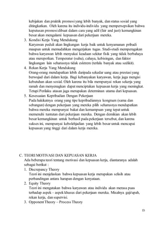 15
kebijakan dan praktik promosiyang lebih banyak, dan status sosial yang
ditingkatkan. Oleh karena itu individu-individu yang mempersepsikan bahwa
keputusan promosidibuat dalam cara yang adil (fair and just) kemungkinan
besar akan mengalami kepuasan dari pekerjaan mereka.
3. Kondisi Kerja Yang Mendukung
Karyawan peduli akan lingkungan kerja baik untuk kenyamanan pribadi
maupun untuk memudahkan mengerjakan tugas. Studi-studi memperagakan
bahwa karyawan lebih menyukai keadaan sekitar fisik yang tidak berbahaya
atau merepotkan. Temperatur (suhu), cahaya, kebisingan, dan faktor
lingkungan lain seharusnya tidak esktrem (terlalu banyak atau sedikit).
4. Rekan Kerja Yang Mendukung
Orang-orang mendapatkan lebih daripada sekedar uang atau prestasiyang
berwujud dari dalam kerja. Bagi kebanyakan karyawan, kerja juga mengisi
kebutuhan akan sosial. Oleh karena itu bila mempunyai rekan sekerja yang
ramah dan menyenagkan dapat menciptakan kepuasan kerja yang meningkat.
Tetapi Perilaku atasan juga merupakan determinan utama dari kepuasan.
5. Kesesuaian Kepribadian Dengan Pekerjaan
Pada hakikatnya orang yang tipe kepribadiannya kongruen (sama dan
sebangun) dengan pekerjaan yang mereka pilih seharusnya mendapatkan
bahwa mereka mempunyai bakat dan kemampuan yang tepat untuk
memenuhi tuntutan dari pekerjaan mereka. Dengan demikian akan lebih
besar kemungkinan untuk berhasil pada pekerjaan tersebut, dan karena
sukses ini, mempunyai kebolehjadian yang lebih besar untuk mencapai
kepuasan yang tinggi dari dalam kerja mereka.
C. TEORI MOTIVASI DAN KEPUASAN KERJA
Ada beberapa teori tentang motivasi dan kepuasan kerja, diantaranya adalah
sebagai berikut :
1. Discrepancy Theory
Teori ini menjelaskan bahwa kepuasan kerja merupakan selisih atau
perbandingan antara harapan dengan kenyataan.
2. Equity Theory
Teori ini mengatakan bahwa karyawan atau individu akan merasa puas
terhadap aspek – aspek khusus dari pekerjaan mereka. Misalnya gaji/upah,
rekan kerja, dan supervisi.
3. OpponentTheory – Process Theory
 