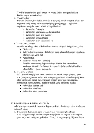 16
Teori ini menekankan padaupaya seseorang dalam mempertahankan
keseimbangan emosionalnya.
4. Teori Maslow
Menurut Maslow, kebutuhan manusia berjenjang atau bertingkat, mulai dari
tingkatan yang paling rendah sampai yang paling tinggi. Tingakatan-
tingakatan yang dimaksud adalah sebagai berikut:
 Kebutuhan fisiologis
 Kebutuhan keamanan dan keselamatan
 Kebutuhan akan rasa memiliki
 Kebutuhan untuk dihargai
 Kebutuhan akan aktualisasi diri
5. Teori ERG Alderfer
Alderfer membagi hierarki kebutuhan manusia menjadi 3 tingakatan, yaitu :
 Eksistensi
 Keterkaitan kebutuhan – kebutuhan akan adanya hubungan sosial dan
interpersonal yang baik
 Pertumbuhan
 Teori dua faktor dari Herzberg
Teori ini memandang kepuasan kerja berasal dari keberadaan
motibator intrinsik dan bahwa kepuasan kerja berasal dari ketidak-
adaan faktor – faktor ekstrinsik.
6. Teori Mc Clelland
Mc Clelland mengajukan teori kebutuhan motivasi yang dipelajari, yaitu
teori yang menyatakan bahwa seseorang dengan suatu kebutuhan yang kuat
akan termotivasi untuk menggunakan tingkah laku yang sesuai guna
memuaskan kebutuhannya. Tiga kebutuhan yang dimaksud adalah:
 Kebutuhan berprestasi
 Kebutuhan berafiliasi
 Kebutuhan akan kekuasaan
D. PENGUKURAN KEPUASAN KERJA
Ada beberapa cara untuk mengukur kepuasan kerja, diantaranya akan dijelaskan
sebagai berikut:
1. Pengukuran Kepuasan Kerja Dengan Skala Job Description Index
Cara penggunaannya adalah dengan mengajukan pertanyaan – pertanyaan
pada karyawan mengenai pekerjaan. Setiap pertanyaan yang diajukan harus
 