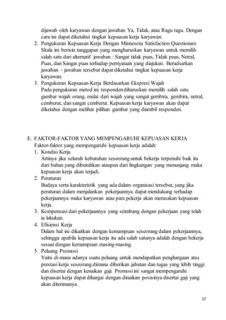 17
dijawab oleh karyawan dengan jawaban Ya, Tidak, atau Ragu ragu. Dengan
cara ini dapat diketahui tingkat kepuasan kerja karyawan.
2. Pengukuran Kepuasan Kerja Dengan Minnesota Satisfaction Questionare
Skala ini berisin tanggapan yang mengharuskan karyawan untuk memilih
salah satu dari alternatif jawaban : Sangat tidak puas, Tidak puas, Netral,
Puas, dan Sangat puas terhadap pernyataan yang diajukan. Beradsarkan
jawaban – jawaban tersebut dapat diketahui tingkat kepuasan kerja
karyawan.
3. Pengukuran Kepuasan Kerja Berdasarkan Ekspresi Wajah
Pada pengukuran metod ini respondendiharuskan memilih salah satu
gambar wajah orang, mulai dari wajah yang sangat gembira, gembira, netral,
cemberut, dan sangat cemberut. Kepuasan kerja karyawan akan dapat
diketahui dengan melihat pilihan gambar yang diambil responden.
E. FAKTOR-FAKTOR YANG MEMPENGARUHI KEPUASAN KERJA
Faktor-faktor yang mempengaruhi kepuasan kerja adalah:
1. Kondisi Kerja
Artinya jika seluruh kebutuhan seseorang untuk bekerja terpenuhi baik itu
dari bahan yang dibutuhkan ataupun dari lingkungan yang menunjang maka
kepuasan kerja akan terjadi.
2. Peraturan
Budaya serta karakteristik yang ada dalam organisasi tersebut, yang jika
peraturan dalam menjalankan pekerjaannya dapat mendukung terhadap
pekerjaannya maka karyawan atau para pekerja akan merasakan kepuasan
kerja.
3. Kompensasi dari pekerjaannya yang seimbang dengan pekerjaan yang telah
ia lakukan.
4. Efisiensi Kerja
Dalam hal ini dikaitkan dengan kemampuan seseorang dalam pekerjaannya,
sehingga apabila kepuasan kerja itu ada salah satunya adalah dengan bekerja
sesuai dengan kemampuan masing-masing.
5. Peluang Promosi
Yaitu di mana adanya suatu peluang untuk mendapatkan penghargaan atas
prestasi kerja seseorang dimana diberikan jabatan dan tugas yang lebih tinggi
dan disertai dengan kenaikan gaji. Promosiini sangat mempengaruhi
kepuasan kerja dapat dihargai dengan dinaikan posisinya disertai gaji yang
akan diterimanya.
 