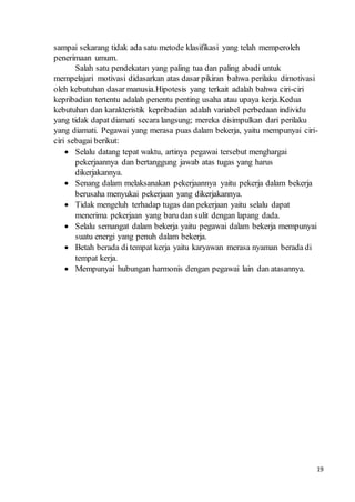 19
sampai sekarang tidak ada satu metode klasifikasi yang telah memperoleh
penerimaan umum.
Salah satu pendekatan yang paling tua dan paling abadi untuk
mempelajari motivasi didasarkan atas dasar pikiran bahwa perilaku dimotivasi
oleh kebutuhan dasar manusia.Hipotesis yang terkait adalah bahwa ciri-ciri
kepribadian tertentu adalah penentu penting usaha atau upaya kerja.Kedua
kebutuhan dan karakteristik kepribadian adalah variabel perbedaan individu
yang tidak dapat diamati secara langsung; mereka disimpulkan dari perilaku
yang diamati. Pegawai yang merasa puas dalam bekerja, yaitu mempunyai ciri-
ciri sebagai berikut:
 Selalu datang tepat waktu, artinya pegawai tersebut menghargai
pekerjaannya dan bertanggung jawab atas tugas yang harus
dikerjakannya.
 Senang dalam melaksanakan pekerjaannya yaitu pekerja dalam bekerja
berusaha menyukai pekerjaan yang dikerjakannya.
 Tidak mengeluh terhadap tugas dan pekerjaan yaitu selalu dapat
menerima pekerjaan yang baru dan sulit dengan lapang dada.
 Selalu semangat dalam bekerja yaitu pegawai dalam bekerja mempunyai
suatu energi yang penuh dalam bekerja.
 Betah berada di tempat kerja yaitu karyawan merasa nyaman berada di
tempat kerja.
 Mempunyai hubungan harmonis dengan pegawai lain dan atasannya.
 
