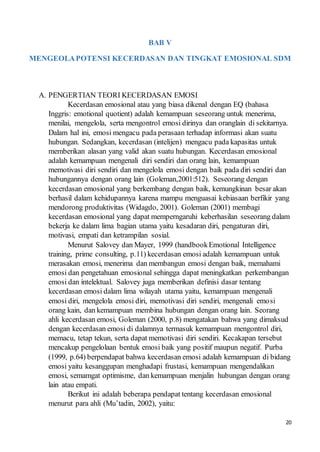 20
BAB V
MENGEOLAPOTENSI KECERDASAN DAN TINGKAT EMOSIONAL SDM
A. PENGERTIAN TEORI KECERDASAN EMOSI
Kecerdasan emosional atau yang biasa dikenal dengan EQ (bahasa
Inggris: emotional quotient) adalah kemampuan seseorang untuk menerima,
menilai, mengelola, serta mengontrol emosi dirinya dan oranglain di sekitarnya.
Dalam hal ini, emosi mengacu pada perasaan terhadap informasi akan suatu
hubungan. Sedangkan, kecerdasan (intelijen) mengacu pada kapasitas untuk
memberikan alasan yang valid akan suatu hubungan. Kecerdasan emosional
adalah kemampuan mengenali diri sendiri dan orang lain, kemampuan
memotivasi diri sendiri dan mengelola emosi dengan baik pada diri sendiri dan
hubungannya dengan orang lain (Goleman,2001:512). Seseorang dengan
kecerdasan emosional yang berkembang dengan baik, kemungkinan besar akan
berhasil dalam kehidupannya karena mampu menguasai kebiasaan berfikir yang
mendorong produktivitas (Widagdo, 2001). Goleman (2001) membagi
kecerdasan emosional yang dapat memperngaruhi keberhasilan seseorang dalam
bekerja ke dalam lima bagian utama yaitu kesadaran diri, pengaturan diri,
motivasi, empati dan ketrampilan sosial.
Menurut Salovey dan Mayer, 1999 (handbookEmotional Intelligence
training, prime consulting, p.11) kecerdasan emosi adalah kemampuan untuk
merasakan emosi, menerima dan membangun emosi dengan baik, memahami
emosi dan pengetahuan emosional sehingga dapat meningkatkan perkembangan
emosi dan intelektual. Salovey juga memberikan definisi dasar tentang
kecerdasan emosi dalam lima wilayah utama yaitu, kemampuan mengenali
emosi diri, mengelola emosi diri, memotivasi diri sendiri, mengenali emosi
orang kain, dan kemampuan membina hubungan dengan orang lain. Seorang
ahli kecerdasan emosi, Goleman (2000, p.8) mengatakan bahwa yang dimaksud
dengan kecerdasan emosi di dalamnya termasuk kemampuan mengontrol diri,
memacu, tetap tekun, serta dapat memotivasi diri sendiri. Kecakapan tersebut
mencakup pengelolaan bentuk emosi baik yang positif maupun negatif. Purba
(1999, p.64) berpendapat bahwa kecerdasan emosi adalah kemampuan di bidang
emosi yaitu kesanggupan menghadapi frustasi, kemampuan mengendalikan
emosi, semamgat optimisme, dan kemampuan menjalin hubungan dengan orang
lain atau empati.
Berikut ini adalah beberapa pendapat tentang kecerdasan emosional
menurut para ahli (Mu’tadin, 2002), yaitu:
 