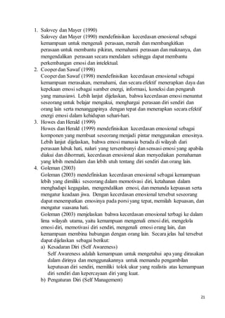 21
1. Salovey dan Mayer (1990)
Salovey dan Mayer (1990) mendefinisikan kecerdasan emosional sebagai
kemampuan untuk mengenali perasaan, meraih dan membangkitkan
perasaan untuk membantu pikiran, memahami perasaan dan maknanya, dan
mengendalikan perasaan secara mendalam sehingga dapat membantu
perkembangan emosi dan intelektual.
2. Cooperdan Sawaf (1998)
Cooperdan Sawaf (1998) mendefinisikan kecerdasan emosional sebagai
kemampuan merasakan, memahami, dan secara efektif menerapkan daya dan
kepekaan emosi sebagai sumber energi, informasi, koneksi dan pengaruh
yang manusiawi. Lebih lanjut dijelaskan, bahwa kecerdasan emosi menuntut
seseorang untuk belajar mengakui, menghargai perasaan diri sendiri dan
orang lain serta menanggapinya dengan tepat dan menerapkan secara efektif
energi emosi dalam kehidupan sehari-hari.
3. Howes dan Herald (1999)
Howes dan Herald (1999) mendefinisikan kecerdasan emosional sebagai
komponen yang membuat seseorang menjadi pintar menggunakan emosinya.
Lebih lanjut dijelaskan, bahwa emosi manusia berada di wilayah dari
perasaan lubuk hati, naluri yang tersembunyi dan sensasi emosi yang apabila
diakui dan dihormati, kecerdasan emosional akan menyediakan pemahaman
yang lebih mendalam dan lebih utuh tentang diri sendiri dan orang lain.
4. Goleman (2003)
Goleman (2003) mendefiniskan kecerdasan emosional sebagai kemampuan
lebih yang dimiliki seseorang dalam memotivasi diri, ketahanan dalam
menghadapi kegagalan, mengendalikan emosi, dan menunda kepuasan serta
mengatur keadaan jiwa. Dengan kecerdasan emosional tersebut seseorang
dapat menempatkan emosinya pada porsiyang tepat, memilah kepuasan, dan
mengatur suasana hati.
Goleman (2003) menjelaskan bahwa kecerdasan emosional terbagi ke dalam
lima wilayah utama, yaitu kemampuan mengenali emosi diri, mengelola
emosi diri, memotivasi diri sendiri, mengenali emosi orang lain, dan
kemampuan membina hubungan dengan orang lain. Secara jelas hal tersebut
dapat dijelaskan sebagai berikut:
a) Kesadaran Diri (Self Awareness)
Self Awareness adalah kemampuan untuk mengetahui apa yang dirasakan
dalam dirinya dan menggunakannya untuk memandu pengambilan
keputusan diri sendiri, memiliki tolok ukur yang realistis atas kemampuan
diri sendiri dan kepercayaan diri yang kuat.
b) Pengaturan Diri (Self Management)
 