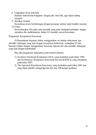 24
8. Ungkapkan lewat kata-kata
Katakan maksud dan keinginan dengan jelas dan baik, agar dapat salaing
mengerti.
9. Bersikap rasional
Kecerdasan emosi berhubungan dengan perasaan, namun tetap berpikir rasional.
10.Fokus
Konsentrasikan diri pada suatu masalah yang perlu mendapat perhatian. Jangan
memaksa diri melakukannya dalam 4-5 masalah secara bersamaan
Pengukuran Kompetensi Emosional
EI Kemampuan biasanya diukur menggunakan tes kinerja maksimum dan
memiliki hubungan yang kuat dengan kecerdasan tradisional, sedangkan EI sifat
biasanya diukur dengan menggunakan kuesioner laporan diri dan memiliki hubungan
yang kuat dengan kepribadian.
Dua alat pengukuran didasarkan pada model Goleman:
1) Inventory Emotional Kompetensi (ECI), yang diciptakan pada tahun 1999,
dan Inventarisasi Kompetensi Emosional dan Sosial (ESCI), yang diciptakan
pada tahun 2007.
2) The Appraisal Kecerdasan Emosional, yang diciptakan pada tahun 2001 dan
yang dapat diambil sebagai laporan diri atau 360 derajat penilaian.
 