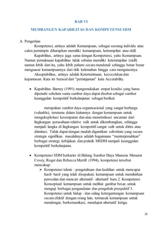 25
BAB VI
MEMBANGUN KAPABILITAS DAN KOMPETENSI SDM
A. Pengertian
Kompetensi, artinya adalah Kemampuan, sebagai seorang individu atau
calon pemimpin diharapkan memiliki kemampuan, ketrampilan atau skill.
Kapabilitas, artinya juga sama dengan Kompetensi, yaitu Kemampuan.
Namun pemaknaan kapabilitas tidak sebatas memiliki keterampilan (skill)
namun lebih dari itu, yaitu lebih paham secara mendetail sehingga benar benar
menguasai kemampuannya dari titik kelemahan hingga cara mengatasinya.
Akseptabilitas, artinya adalah Keterterimaan, kecocokkan dan
kepantasan. Kata ini berasal dari "peminjaman" kata Accetability.
 Kapabilitas Barney (1991) mengemukakan empat kondisi yang harus
dipenuhi sebelum suatu sumber daya dapat disebut sebagai sumber
keunggulan kompetitif berkelanjutan sebagai berikut:
merupakan sumber daya organisasional yang sangat berharga
(valuable), terutama dalam kaitannya dengan kemampuan untuk
mengeksploitasi kesempatan dan atau menetralisasi ancaman dari
lingkungan perusahaan relative sulit untuk dikembangkan, sehingga
menjadi langka di lingkungan kompetitif.sangat sulit untuk ditiru atau
diimitasi. Tidak dapat dengan mudah digantikan substitute yang secara
strategis signifikan. masalahnya adalah bagaimana “menterjemahkan”
berbagai strategi, kebijakan dan praktik MSDM menjadi keunggulan
kompetitif berkelanjutan.
 Kompetensi SDM berkarier di Bidang Sumber Daya Manusia Menurut
Covey, Roger dan RebeccaMerrill (1994), kompetensi tersebut
mencakup:
 Kompetensi teknis : pengetahuan dan keahlian untuk mencapai
hasil- hasil yang telah disepakati, kemampuan untuk memikirkan
persoalan dan mencari alternatif- alternatif baru 2. Kompetensi
Konseptual: kemampuan untuk melihat gambar besar, untuk
menguji berbagai pengandaian dan pengubah prespektif 3.
Kompetensi untuk hidup : dan saling ketergantungan kemampuan
secara efektif dengan orang lain, termasuk kemampuan untuk
mendengar, berkomunikasi, mendapat alternatif ketiga.
 
