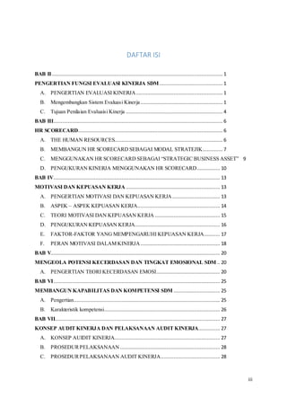 iii
DAFTAR ISI
BAB II...................................................................................................................... 1
PENGERTIAN FUNGSI EVALUASI KINERJA SDM............................................ 1
A. PENGERTIAN EVALUASI KINERJA............................................................ 1
B. Mengembangkan Sistem Evaluasi Kinerja......................................................... 1
C. Tujuan Penilaian Evaluaisi Kinerja ................................................................... 4
BAB III..................................................................................................................... 6
HR SCORECARD....................................................................................................6
A. THE HUMAN RESOURCES........................................................................... 6
B. MEMBANGUN HR SCORECARD SEBAGAI MODAL STRATEJIK.............. 7
C. MENGGUNAKAN HR SCORECARD SEBAGAI “STRATEGIC BUSINESS ASSET” 9
D. PENGUKURAN KINERJA MENGGUNAKAN HR SCORECARD................ 10
BAB IV................................................................................................................... 13
MOTIVASI DAN KEPUASAN KERJA ................................................................. 13
A. PENGERTIAN MOTIVASI DAN KEPUASAN KERJA................................. 13
B. ASPEK – ASPEK KEPUASAN KERJA......................................................... 14
C. TEORI MOTIVASI DAN KEPUASAN KERJA ............................................. 15
D. PENGUKURAN KEPUASAN KERJA........................................................... 16
E. FAKTOR-FAKTOR YANG MEMPENGARUHI KEPUASAN KERJA........... 17
F. PERAN MOTIVASI DALAM KINERJA....................................................... 18
BAB V..................................................................................................................... 20
MENGEOLA POTENSI KECERDASAN DAN TINGKAT EMOSIONAL SDM .. 20
A. PENGERTIAN TEORI KECERDASAN EMOSI............................................ 20
BAB VI................................................................................................................... 25
MEMBANGUN KAPABILITAS DAN KOMPETENSI SDM ................................ 25
A. Pengertian..................................................................................................... 25
B. Karakteristik kompetensi................................................................................ 26
BAB VII.................................................................................................................. 27
KONSEP AUDIT KINERJA DAN PELAKSANAAN AUDIT KINERJA............... 27
A. KONSEP AUIDIT KINERJA......................................................................... 27
B. PROSEDURPELAKSANAAN ..................................................................... 28
C. PROSEDURPELAKSANAAN AUDIT KINERJA......................................... 28
 