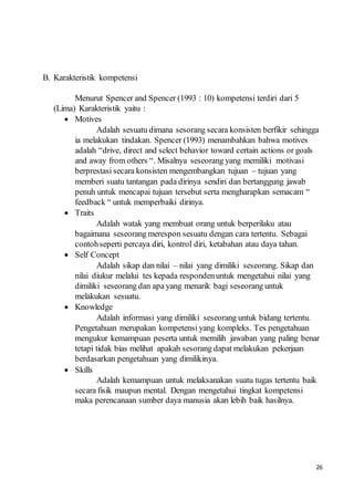 26
B. Karakteristik kompetensi
Menurut Spencer and Spencer (1993 : 10) kompetensi terdiri dari 5
(Lima) Karakteristik yaitu :
 Motives
Adalah sesuatu dimana sesorang secara konsisten berfikir sehingga
ia melakukan tindakan. Spencer (1993) menambahkan bahwa motives
adalah “drive, direct and select behavior toward certain actions or goals
and away from others “. Misalnya seseorang yang memiliki motivasi
berprestasi secara konsisten mengembangkan tujuan – tujuan yang
memberi suatu tantangan pada dirinya sendiri dan bertanggung jawab
penuh untuk mencapai tujuan tersebut serta mengharapkan semacam “
feedback “ untuk memperbaiki dirinya.
 Traits
Adalah watak yang membuat orang untuk berperilaku atau
bagaimana seseorang merespon sesuatu dengan cara tertentu. Sebagai
contohseperti percaya diri, kontrol diri, ketabahan atau daya tahan.
 Self Concept
Adalah sikap dan nilai – nilai yang dimiliki seseorang. Sikap dan
nilai diukur melalui tes kepada respondenuntuk mengetahui nilai yang
dimiliki seseorang dan apa yang menarik bagi seseorang untuk
melakukan sesuatu.
 Knowledge
Adalah informasi yang dimiliki seseorang untuk bidang tertentu.
Pengetahuan merupakan kompetensi yang kompleks. Tes pengetahuan
mengukur kemampuan peserta untuk memilih jawaban yang paling benar
tetapi tidak bias melihat apakah sesorang dapat melakukan pekerjaan
berdasarkan pengetahuan yang dimilikinya.
 Skills
Adalah kemampuan untuk melaksanakan suatu tugas tertentu baik
secara fisik maupun mental. Dengan mengetahui tingkat kompetensi
maka perencanaan sumber daya manusia akan lebih baik hasilnya.
 
