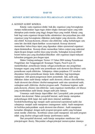 27
BAB VII
KONSEP AUDIT KINERJA DAN PELAKSANAAN AUDIT KINERJA
A. KONSEP AUIDIT KINERJA
Kinerja suatu organisasi dinilai baik jika organisasi yang bersangkutan
mampu melaksanakan tugas-tugas dalam rangka mencapai tujuan yang telah
ditetapkan pada standar yang tinggi dengan biaya yang rendah. Kinerja yang
baik bagi suatu organisasi dicapai ketika administrasi dan penyediaan jasa oleh
organisasi yang bersangkutan dilakukan pada tingkat yang ekonomis, efisien
dan efektif. Konsep ekonomi, efisiensi dan efektivitas saling berhubungan satu
sama lain dan tidak dapat diartikan secara terpisah. Konsep ekonomi
memastikan bahwa biaya input yang digunakan dalam operasional organisasi
dapat diminimalkan. Konsep efisien memastikan bahwa output yang maksimal
dapat dicapai dengan sumber daya yang tersedia. Sedangkan konsep efektif
berarti bahwa jasa yang disediakan/dihasilkan oleh organisasi dapat melayani
kebutuhan pengguna jasa dnegan tepat.
Dalam Undang-undangan Nomor 15 Tahun 2004 tentang Pemeriksaan
Pengelolaan dan Tanggungjawab Keuangan Negera, Pasal 4 ayat (3)
mendefinisikan pemeriksaan kinerja sebagai pemeriksaan atas pengelolaan
keuangan negara yang terdiri atas pemeriksaan asek ekonomi dan efisiensi serta
pemeriksaan aspek efektivitas. Selanjutnya dalam penjelasan UU tersebut
dinyatakan bahwa pemeriksaan kinerja lazim dilakukan bagi kepentingan
manajemen oleh aparat pengawasan intern pemerintah. Jadi, audit yang
dilakukan dalam audit kinerja meliputi audit ekonomi, efisiensi dan efektivitas.
Audit ekonomi dan efisiensi disebut management audit atau operational audit,
sedangkan audit efektivitas disebut program audit. Penekanan kegiatan audit
pada ekonomi, efisiensi dan efektivitas suatu organisasi memberikan ciri khusus
yang membedakan audit kinerja dengan audit jenis lainnya.
Umumnya audit kinerja dapat dilihat dari 2 perspektif, yaitu perspektif
internal dan eksternal. Dalam perspektif internal, audit kinerja merupakan
perkembangan lebih lanjut dari audit intern (internal audit)lalau
berubah/berkembang lagi menjadi audit operasional (operational audit) dan
selanjutnya menjadi audit manajemen (management audit). Audit manajemen
ini berfokus pada penilaian aspek ekonomi dan efisiensi. Audit manajemen
kemudian dilengkapi dengan audit program (program audit) yang bertujuan
untuk menilai efektivitas. Kombinasi antara audit manajemen dan audit program
inilah yang disebut sebagai audit kinerja (performance audit).
Dari perspektif eksternal, audit kinerja merupakan manifestasi dari
principal-agent thoery. Masyarakat sebagai principal memercayakan dananya
 