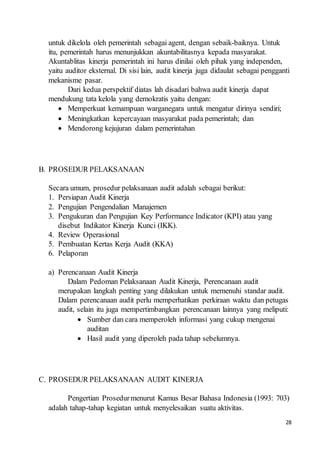 28
untuk dikelola oleh pemerintah sebagai agent, dengan sebaik-baiknya. Untuk
itu, pemerintah harus menunjukkan akuntabilitasnya kepada masyarakat.
Akuntablitas kinerja pemerintah ini harus dinilai oleh pihak yang independen,
yaitu auditor eksternal. Di sisi lain, audit kinerja juga didaulat sebagai pengganti
mekanisme pasar.
Dari kedua perspektif diatas lah disadari bahwa audit kinerja dapat
mendukung tata kelola yang demokratis yaitu dengan:
 Memperkuat kemampuan warganegara untuk mengatur dirinya sendiri;
 Meningkatkan kepercayaan masyarakat pada pemerintah; dan
 Mendorong kejujuran dalam pemerintahan
B. PROSEDUR PELAKSANAAN
Secara umum, prosedur pelaksanaan audit adalah sebagai berikut:
1. Persiapan Audit Kinerja
2. Pengujian Pengendalian Manajemen
3. Pengukuran dan Pengujian Key Performance Indicator (KPI) atau yang
disebut Indikator Kinerja Kunci (IKK).
4. Review Operasional
5. Pembuatan Kertas Kerja Audit (KKA)
6. Pelaporan
a) Perencanaan Audit Kinerja
Dalam Pedoman Pelaksanaan Audit Kinerja, Perencanaan audit
merupakan langkah penting yang dilakukan untuk memenuhi standar audit.
Dalam perencanaan audit perlu memperhatikan perkiraan waktu dan petugas
audit, selain itu juga mempertimbangkan perencanaan lainnya yang meliputi:
 Sumber dan cara memperoleh informasi yang cukup mengenai
auditan
 Hasil audit yang diperoleh pada tahap sebelumnya.
C. PROSEDUR PELAKSANAAN AUDIT KINERJA
Pengertian Prosedurmenurut Kamus Besar Bahasa Indonesia (1993: 703)
adalah tahap-tahap kegiatan untuk menyelesaikan suatu aktivitas.
 