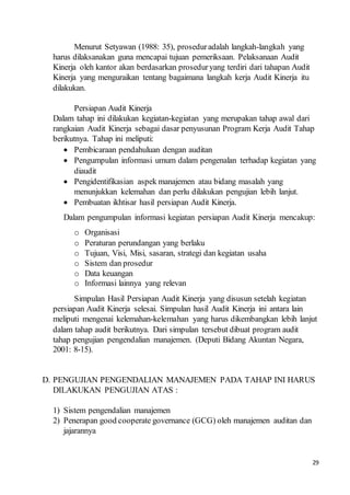 29
Menurut Setyawan (1988: 35), proseduradalah langkah-langkah yang
harus dilaksanakan guna mencapai tujuan pemeriksaan. Pelaksanaan Audit
Kinerja oleh kantor akan berdasarkan proseduryang terdiri dari tahapan Audit
Kinerja yang menguraikan tentang bagaimana langkah kerja Audit Kinerja itu
dilakukan.
Persiapan Audit Kinerja
Dalam tahap ini dilakukan kegiatan-kegiatan yang merupakan tahap awal dari
rangkaian Audit Kinerja sebagai dasar penyusunan Program Kerja Audit Tahap
berikutnya. Tahap ini meliputi:
 Pembicaraan pendahuluan dengan auditan
 Pengumpulan informasi umum dalam pengenalan terhadap kegiatan yang
diaudit
 Pengidentifikasian aspek manajemen atau bidang masalah yang
menunjukkan kelemahan dan perlu dilakukan pengujian lebih lanjut.
 Pembuatan ikhtisar hasil persiapan Audit Kinerja.
Dalam pengumpulan informasi kegiatan persiapan Audit Kinerja mencakup:
o Organisasi
o Peraturan perundangan yang berlaku
o Tujuan, Visi, Misi, sasaran, strategi dan kegiatan usaha
o Sistem dan prosedur
o Data keuangan
o Informasi lainnya yang relevan
Simpulan Hasil Persiapan Audit Kinerja yang disusun setelah kegiatan
persiapan Audit Kinerja selesai. Simpulan hasil Audit Kinerja ini antara lain
meliputi mengenai kelemahan-kelemahan yang harus dikembangkan lebih lanjut
dalam tahap audit berikutnya. Dari simpulan tersebut dibuat program audit
tahap pengujian pengendalian manajemen. (Deputi Bidang Akuntan Negara,
2001: 8-15).
D. PENGUJIAN PENGENDALIAN MANAJEMEN PADA TAHAP INI HARUS
DILAKUKAN PENGUJIAN ATAS :
1) Sistem pengendalian manajemen
2) Penerapan good cooperate governance (GCG) oleh manajemen auditan dan
jajarannya
 