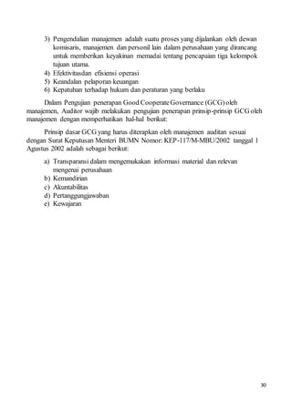 30
3) Pengendalian manajemen adalah suatu proses yang dijalankan oleh dewan
komisaris, manajemen dan personil lain dalam perusahaan yang dirancang
untuk memberikan keyakinan memadai tentang pencapaian tiga kelompok
tujuan utama.
4) Efektivitasdan efisiensi operasi
5) Keandalan pelaporan keuangan
6) Kepatuhan terhadap hukum dan peraturan yang berlaku
Dalam Pengujian penerapan Good CooperateGovernance (GCG)oleh
manajemen, Auditor wajib melakukan pengujian penerapan prinsip-prinsip GCG oleh
manajemen dengan memperhatikan hal-hal berikut:
Prinsip dasar GCG yang harus diterapkan oleh manajemen auditan sesuai
dengan Surat Keputusan Menteri BUMN Nomor: KEP-117/M-MBU/2002 tanggal 1
Agustus 2002 adalah sebagai berikut:
a) Transparansi dalam mengemukakan informasi material dan relevan
mengenai perusahaan
b) Kemandirian
c) Akuntabilitas
d) Pertanggungjawaban
e) Kewajaran
 