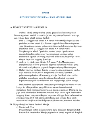 BAB II
PENGERTIAN FUNGSI EVALUASI KINERJA SDM
A. PENGERTIAN EVALUASI KINERJA
evaluasi kinerja atau penilaian kinerja prestasi adalah suatu proses
dimana organisasi menilai prestasikerja para karyawanya.Menurut beberapa
ahli evaluasi kerja adalah sebagai berikut:
1. leon C. Mengginsoon dalam A.A anwar Prabu Mangkunegara adalah ”
penilaian prestasi kinerja (performance appraisal) adalah suatu proses
yang digunakan pimpinan untuk menentukan apakah seseorang karyawan
melakukan leon C. Mengginsoon dalam A.A anwar Prabu
Mangkunegara adalah ” penilaian prestasi kinerja (performance
appraisal) adalah suatu proses yang digunakan pimpinan untuk
menentukan apakah seseorang karyawan melakukan pekejaanya sesuai
dengan tugas dan tanggung jawabnya.
2. Andrew E.. sikula yang dikutip A.A anwar Prabu Mangkunegara
mengemukakan bahwa ”penilaian pegawai merupakan evaluasi yang
sistematis dari pekerjaan pegawai dan potensiyang dikembangkan.
3. Hadari Nawawi, penilaian kinerja sebagai kegiatan manajemen sumber
daya manusia adalah proses pengamatan (observasi) terhadap
pelaksanaan pekerjaan oleh seorang pekerja. Dari hasil observasiitu
dilakukan pengukuran yang dinyatakan dalam bentuk penetapan
keputusan mengenai kkeberhasilan atau kegagalannya dalam bekerja.
Dari pendapat beberapa ahli tersebutu dapat disimpulkan bahwa evaluasi
kenirja itu ialah penilaian yang dilakukan secara sistematis untuk
mengetahui hasil pekerjaan karyawan dan kinerja organisasi. Disamping itu,
juga untuk menentukan kebutuhan pelatihan kerja secara tepat, memberikan
tanggung jawab yang sesuai kepada karyawan sehingga dapat melaksanakan
pekerjaan yang lebih baik di masa mendatang dan sebagai dasar untuk
menentukan kebijakan dalam hal promosijabatan atau penentuan imbalan.
B. Mengembangkan Sistem Evaluasi Kinerja
a) Membentuk Tim
Pengembangan sistem evaluasi kinerja perlu dilakukan dengan hati-hati
karena akan menentukan kinerja pegawai dan kinerja organisasi. Langkah
 