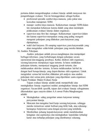 2
pertama dalam mengembangkan evaluasi kinerja adalah menyusun tim
pengembangan evaluasi. Tim ini beranggotakan sebagai berikut.
 profesional spesialis sumber daya manusia, yaitu pakar atau
konsultan manajemen SDM.
 manajer sumber daya manusia. Keikutsertaan manajer SDM dalam
tim merupakan keharusan karena dialah yang akan memimpin
pelaksanaan evaluasi kinerja dalam organisasi.
 supervisor atau first line manager. Keikutsertaan supervisor dalam
tim karena supervisor merupakan orang yang paling mengerti
mengenai pekerjaan yang dilakukan para karyawan yang
dipimpinnya.
 wakil dari karyawa. Di samping supervisor, para karyawanlah yang
akan mengetahui seluk-beluk pekerjaan yang mereka lakukan.
b) Analisis Pekerjaan.
Analisis pekerjaan adalah proses menghimpun dan mempelajari
berbagai informasi, yang berhubungan dengan pekerjaan secara
operasional dan tanggung jawabnya. Ketika direkrut oleh organisasi,
seorang karyawan mempunyai tugas tertentu. Ia harus melakukan
pekerjaan tertentu, mempunyai tanggung jawab tertentu, dan
melaksanakan aktivitas tertentu. Ia harus melaksanakan hal-hal itu
dengan hasil berupa kinerja yang dapat diterima oleh organisasi. Untuk
mengetahui semua hal tersebut, dilakukan job analysis atau analisis
pekerjaan dari semua jenis pekerjaan yang diperlukan suatu organisasi.
c) Tujuan Penilaian Dalam Evaluasi Kerja
Tujuan evaluasi kinerja adalah untuk memperbaiki atau
meningkatkan kinerja organisasi melalui peningkatkan kinerja dari SDM
organisasi. Secara lebih spesifik, tujuan dari evaluasi kinerja sebagaimana
dikemukakan agus sunyoto dalam A.A anwar Prabu Mangkunegara
adalah:
 Meningkatkan saling pengertian antara karyawan tentang
persyaratan kinerja.
 Mencatat dan mengakui hasil kerja seorang karyawan, sehingga
mereka termotivasi untuk berbuat yang lebih baik, atau sekurang-
kurangnya berprestasi sama dengan prestasiyang terdahulu.
 Memberikan peluang kepada karyawan untuk mendiskusikan
keinginan dan aspirasinya dan meningkatkan kepedulian terhadap
karier atau terhadap pekerjaan yang diembannya sekarang.
 