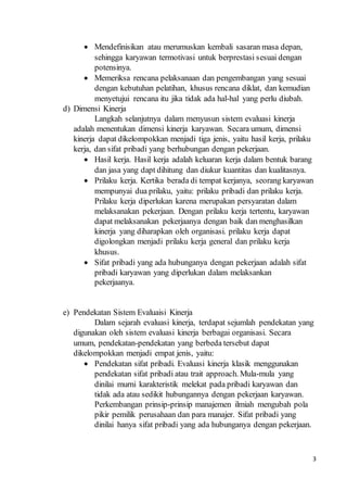 3
 Mendefinisikan atau merumuskan kembali sasaran masa depan,
sehingga karyawan termotivasi untuk berprestasi sesuai dengan
potensinya.
 Memeriksa rencana pelaksanaan dan pengembangan yang sesuai
dengan kebutuhan pelatihan, khusus rencana diklat, dan kemudian
menyetujui rencana itu jika tidak ada hal-hal yang perlu diubah.
d) Dimensi Kinerja
Langkah selanjutnya dalam menyusun sistem evaluasi kinerja
adalah menentukan dimensi kinerja karyawan. Secara umum, dimensi
kinerja dapat dikelompokkan menjadi tiga jenis, yaitu hasil kerja, prilaku
kerja, dan sifat pribadi yang berhubungan dengan pekerjaan.
 Hasil kerja. Hasil kerja adalah keluaran kerja dalam bentuk barang
dan jasa yang dapt dihitung dan diukur kuantitas dan kualitasnya.
 Prilaku kerja. Kertika berada di tempat kerjanya, seorang karyawan
mempunyai dua prilaku, yaitu: prilaku pribadi dan prilaku kerja.
Prilaku kerja diperlukan karena merupakan persyaratan dalam
melaksanakan pekerjaan. Dengan prilaku kerja tertentu, karyawan
dapat melaksanakan pekerjaanya dengan baik dan menghasilkan
kinerja yang diharapkan oleh organisasi. prilaku kerja dapat
digolongkan menjadi prilaku kerja general dan prilaku kerja
khusus.
 Sifat pribadi yang ada hubunganya dengan pekerjaan adalah sifat
pribadi karyawan yang diperlukan dalam melaksankan
pekerjaanya.
e) Pendekatan Sistem Evaluaisi Kinerja
Dalam sejarah evaluasi kinerja, terdapat sejumlah pendekatan yang
digunakan oleh sistem evaluasi kinerja berbagai organisasi. Secara
umum, pendekatan-pendekatan yang berbeda tersebut dapat
dikelompokkan menjadi empat jenis, yaitu:
 Pendekatan sifat pribadi. Evaluasi kinerja klasik menggunakan
pendekatan sifat pribadi atau trait approach. Mula-mula yang
dinilai murni karakteristik melekat pada pribadi karyawan dan
tidak ada atau sedikit hubungannya dengan pekerjaan karyawan.
Perkembangan prinsip-prinsip manajemen ilmiah mengubah pola
pikir pemilik perusahaan dan para manajer. Sifat pribadi yang
dinilai hanya sifat pribadi yang ada hubunganya dengan pekerjaan.
 