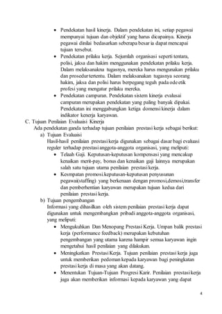 4
 Pendekatan hasil kinerja. Dalam pendekatan ini, setiap pegawai
mempunyai tujuan dan objektif yang harus dicapainya. Kinerja
pegawai dinilai bedasarkan seberapa besar ia dapat mencapai
tujuan tersebut.
 Pendekatan prilaku kerja. Sejumlah organisasi seperti tentara,
polisi, jaksa dan hakim menggunakan pendekatan prilaku kerja.
Dalam melaksanakna tugasnya, mereka harus mengunakan prilaku
dan prosedurtertentu. Dalam melaksanakan tugasnya seorang
hakim, jaksa dan polisi harus berpegang teguh pada odeetik
profesi yang mengatur prilaku mereka.
 Pendekatan campuran. Pendekatan sistem kinerja evalusai
campuran merupakan pendekatan yang paling banyak dipakai.
Pendekatan ini menggabungkan ketiga domensikinerja dalam
indikator kenerja karyawan.
C. Tujuan Penilaian Evaluaisi Kinerja
Ada pendekatan ganda terhadap tujuan penilaian prestasi kerja sebagai berikut:
a) Tujuan Evaluaisi
Hasil-hasil penilaian prestasikerja digunakan sebagai dasar bagi evaluasi
reguler terhadap prestasianggota-anggota organisasi, yang meliputi:
 Telaah Gaji. Keputusan-keputusan kompensasi yang mencakup
kenaikan merit-pay, bonus dan kenaikan gaji lainnya merupakan
salah satu tujuan utama penilaian prestasikerja.
 Kesmpatan promosi.keputusan-keputusan penyusunan
pegawai(staffing) yang berkenaan dengan promosi,demosi,transfer
dan pemberhentian karyawan merupakan tujuan kedua dari
penilaian prestasi kerja.
b) Tujuan pengembangan
Informasi yang dihasilkan oleh sistem penilaian prestasi kerja dapat
digunakan untuk mengembangkan pribadi anggota-anggota organisasi,
yang meliputi:
 Mengukuhkan Dan Menopang Prestasi Kerja. Umpan balik prestasi
kerja (performance feedback) merupakan kebutuhan
pengembangan yang utama karena hampir semua karyawan ingin
mengetahui hasil penilaian yang dilakukan.
 Meningkatkan PrestasiKerja. Tujuan penilaian prestasi kerja juga
untuk memberikan pedoman kepada karyawan bagi peningkatan
prestasi kerja di masa yang akan datang.
 Menentukan Tujuan-Tujuan Progresi Karir. Penilaian prestasikerja
juga akan memberikan informasi kepada karyawan yang dapat
 