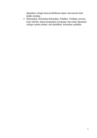 5
digunakan sebagai dasar pembahasan tujuan dan rencana karir
jangka panjang.
 Menentukan Kebutuhan-Kebutuhan Pelatihan. Penilaian prestasi
kerja individu dapat memaparkan kumpulan data untuk digunakan
sebagai sumber analisis dan identifikasi kebutuhan pelatihan.
 