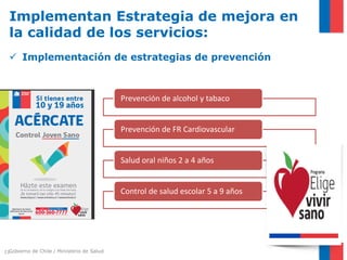 Gobierno de Chile / Ministerio de Salud21
Implementan Estrategia de mejora en
la calidad de los servicios:
 Implementación de estrategias de prevención
Prevención de alcohol y tabaco
Prevención de FR Cardiovascular
Salud oral niños 2 a 4 años
Control de salud escolar 5 a 9 años
 