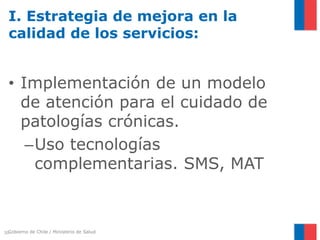 Gobierno de Chile / Ministerio de Salud
• Implementación de un modelo
de atención para el cuidado de
patologías crónicas.
–Uso tecnologías
complementarias. SMS, MAT
30
I. Estrategia de mejora en la
calidad de los servicios:
 