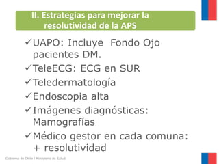 Gobierno de Chile / Ministerio de Salud
UAPO: Incluye Fondo Ojo
pacientes DM.
TeleECG: ECG en SUR
Teledermatología
Endoscopia alta
Imágenes diagnósticas:
Mamografías
Médico gestor en cada comuna:
+ resolutividad
II. Estrategias para mejorar la
resolutividad de la APS
 