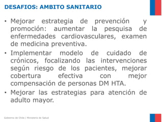 Gobierno de Chile / Ministerio de Salud
DESAFIOS: AMBITO SANITARIO
• Mejorar estrategia de prevención y
promoción: aumentar la pesquisa de
enfermedades cardiovasculares, examen
de medicina preventiva.
• Implementar modelo de cuidado de
crónicos, focalizando las intervenciones
según riesgo de los pacientes, mejorar
cobertura efectiva con mejor
compensación de personas DM HTA.
• Mejorar las estrategias para atención de
adulto mayor.
 