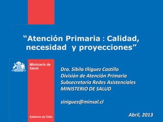 “Atención Primaria : Calidad,
necesidad y proyecciones”
Dra. Sibila Iñiguez Castillo
División de Atención Primaria
Subsecretaria Redes Asistenciales
MINISTERIO DE SALUD
siniguez@minsal.cl
Abril, 2013
 