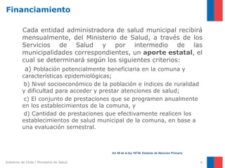 Gobierno de Chile / Ministerio de Salud
Financiamiento
Cada entidad administradora de salud municipal recibirá
mensualmente, del Ministerio de Salud, a través de los
Servicios de Salud y por intermedio de las
municipalidades correspondientes, un aporte estatal, el
cual se determinará según los siguientes criterios:
a) Población potencialmente beneficiaria en la comuna y
características epidemiológicas;
b) Nivel socioeconómico de la población e índices de ruralidad
y dificultad para acceder y prestar atenciones de salud;
c) El conjunto de prestaciones que se programen anualmente
en los establecimientos de la comuna, y
d) Cantidad de prestaciones que efectivamente realicen los
establecimientos de salud municipal de la comuna, en base a
una evaluación semestral.
9
Art 49 de la ley 19738. Estatuto de Atención Primaria
 