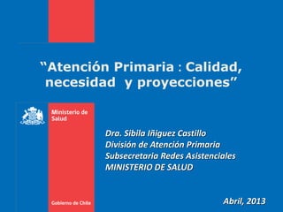 “Atención Primaria : Calidad,
necesidad y proyecciones”
Dra. Sibila Iñiguez Castillo
División de Atención Primaria
Subsecretaria Redes Asistenciales
MINISTERIO DE SALUD
Abril, 2013
 